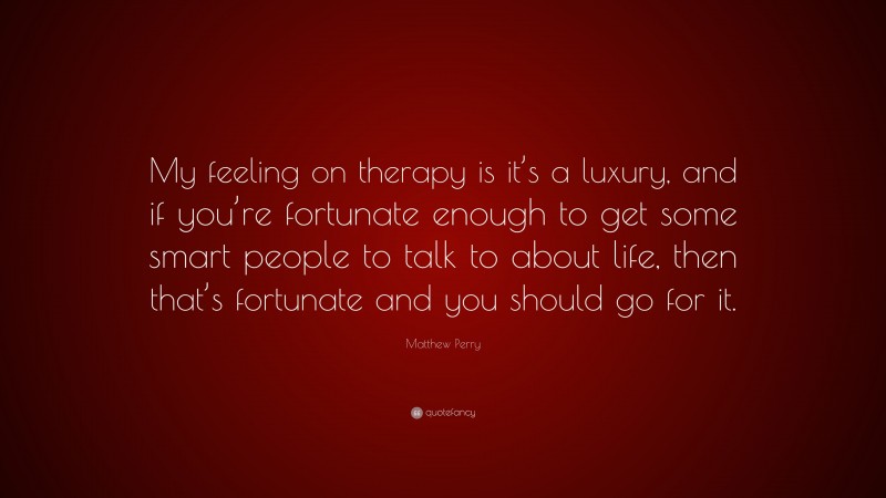 Matthew Perry Quote: “My feeling on therapy is it’s a luxury, and if you’re fortunate enough to get some smart people to talk to about life, then that’s fortunate and you should go for it.”