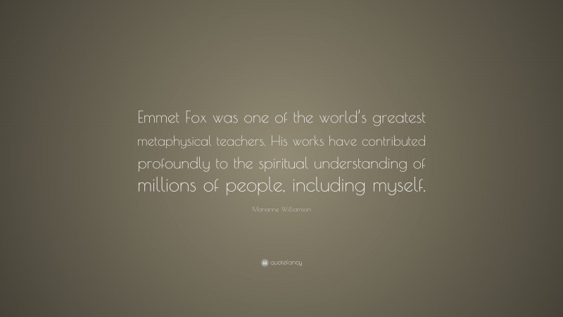 Marianne Williamson Quote: “Emmet Fox was one of the world’s greatest metaphysical teachers. His works have contributed profoundly to the spiritual understanding of millions of people, including myself.”