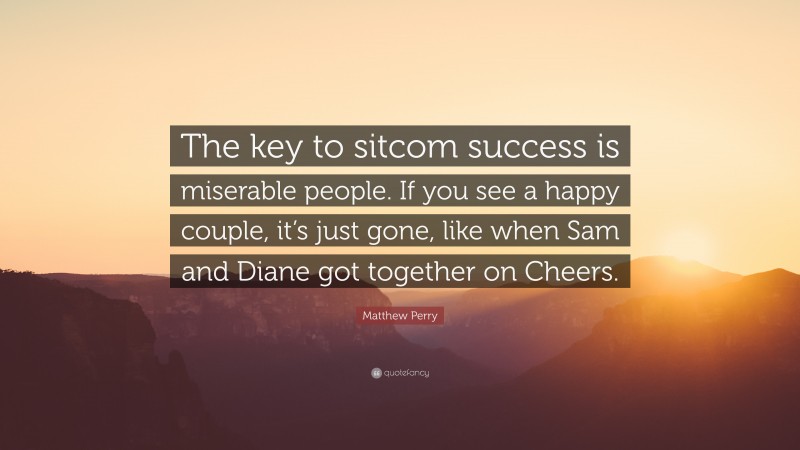 Matthew Perry Quote: “The key to sitcom success is miserable people. If you see a happy couple, it’s just gone, like when Sam and Diane got together on Cheers.”