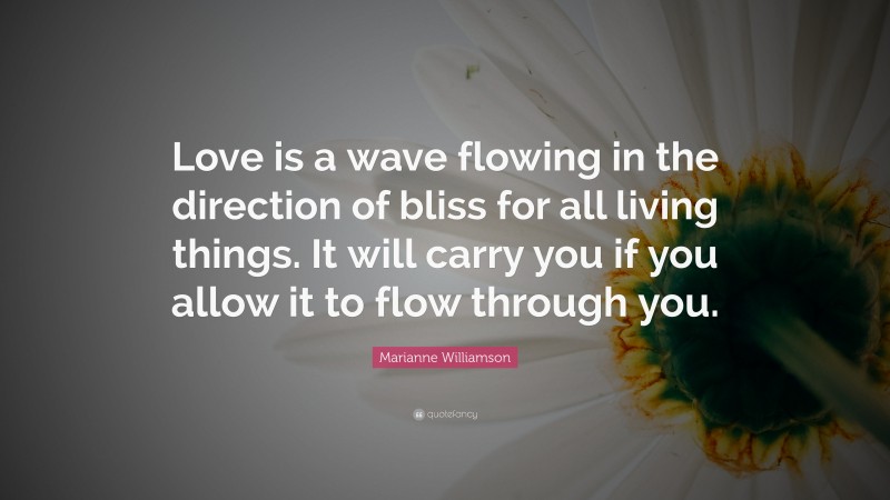 Marianne Williamson Quote: “Love is a wave flowing in the direction of bliss for all living things. It will carry you if you allow it to flow through you.”