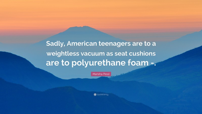 Marisha Pessl Quote: “Sadly, American teenagers are to a weightless vacuum as seat cushions are to polyurethane foam -.”