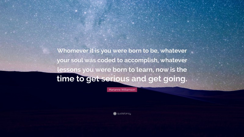 Marianne Williamson Quote: “Whomever it is you were born to be, whatever your soul was coded to accomplish, whatever lessons you were born to learn, now is the time to get serious and get going.”