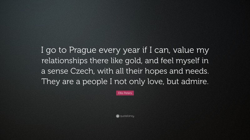 Ellis Peters Quote: “I go to Prague every year if I can, value my relationships there like gold, and feel myself in a sense Czech, with all their hopes and needs. They are a people I not only love, but admire.”