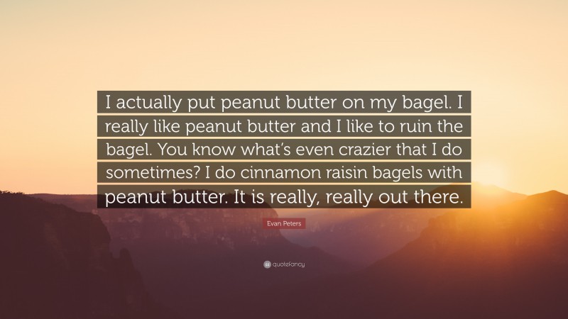 Evan Peters Quote: “I actually put peanut butter on my bagel. I really like peanut butter and I like to ruin the bagel. You know what’s even crazier that I do sometimes? I do cinnamon raisin bagels with peanut butter. It is really, really out there.”