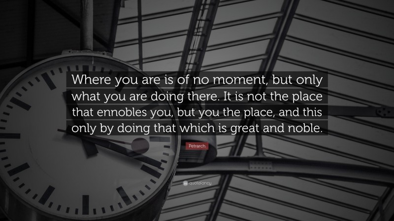Petrarch Quote: “Where you are is of no moment, but only what you are doing there. It is not the place that ennobles you, but you the place, and this only by doing that which is great and noble.”
