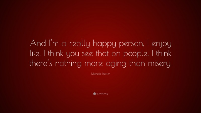 Michelle Pfeiffer Quote: “And I’m a really happy person, I enjoy life. I think you see that on people. I think there’s nothing more aging than misery.”