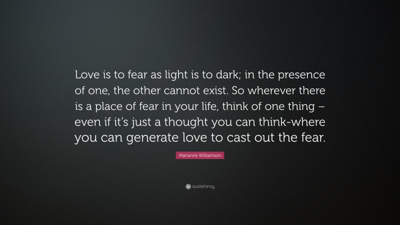 Marianne Williamson Quote: “Love is to fear as light is to dark; in the presence of one, the other cannot exist. So wherever there is a place of fear in your life, think of one thing – even if it’s just a thought you can think-where you can generate love to cast out the fear.”