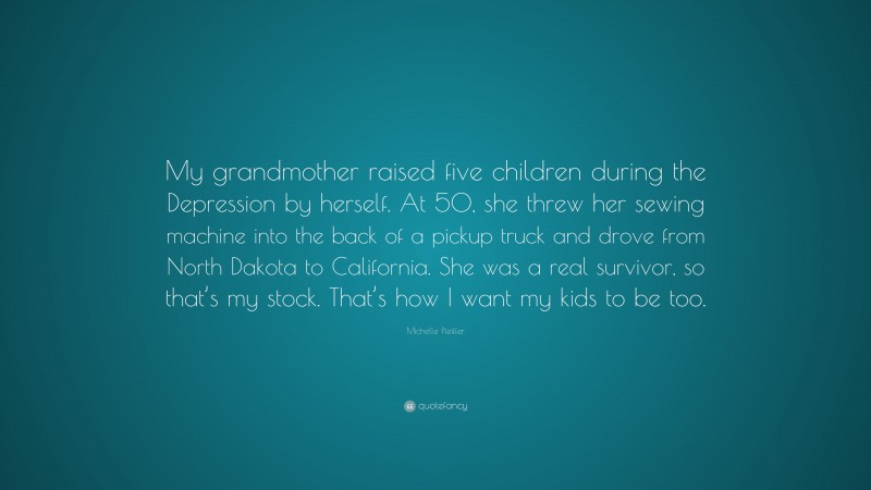 Michelle Pfeiffer Quote: “My grandmother raised five children during the Depression by herself. At 50, she threw her sewing machine into the back of a pickup truck and drove from North Dakota to California. She was a real survivor, so that’s my stock. That’s how I want my kids to be too.”