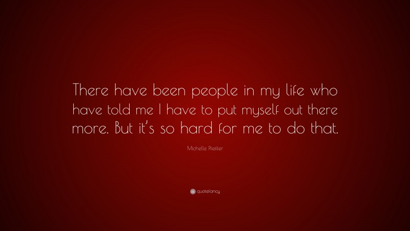 Michelle Pfeiffer Quote: “There have been people in my life who have told me I have to put myself out there more. But it’s so hard for me to do that.”