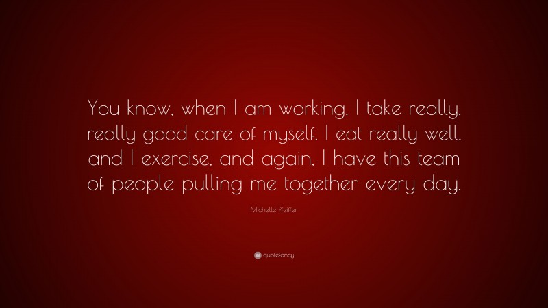 Michelle Pfeiffer Quote: “You know, when I am working, I take really, really good care of myself. I eat really well, and I exercise, and again, I have this team of people pulling me together every day.”