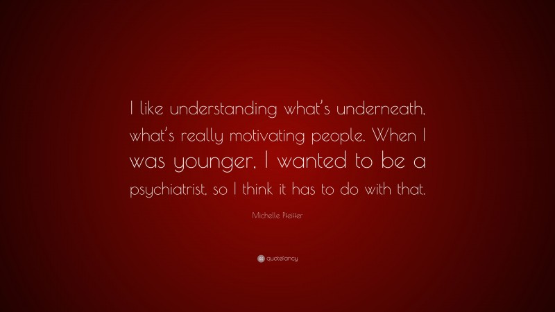 Michelle Pfeiffer Quote: “I like understanding what’s underneath, what’s really motivating people. When I was younger, I wanted to be a psychiatrist, so I think it has to do with that.”