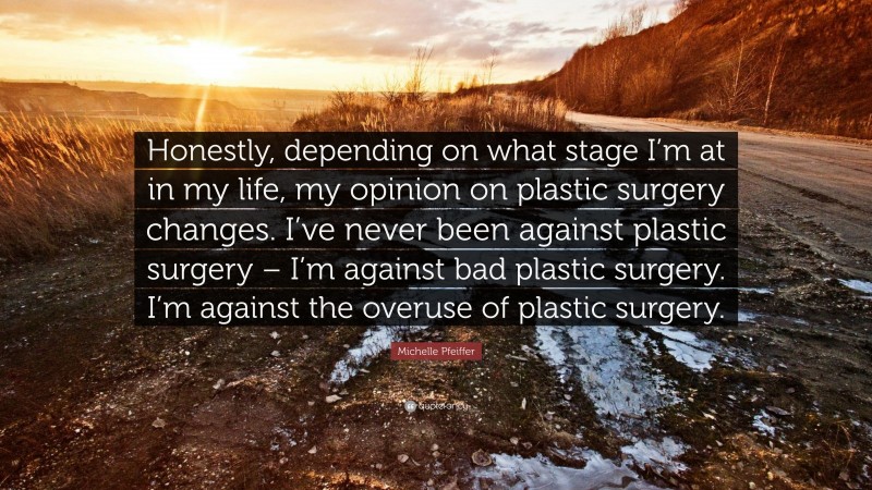 Michelle Pfeiffer Quote: “Honestly, depending on what stage I’m at in my life, my opinion on plastic surgery changes. I’ve never been against plastic surgery – I’m against bad plastic surgery. I’m against the overuse of plastic surgery.”