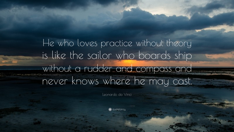 Leonardo da Vinci Quote: “He who loves practice without theory is like the sailor who boards ship without a rudder and compass and never knows where he may cast.”