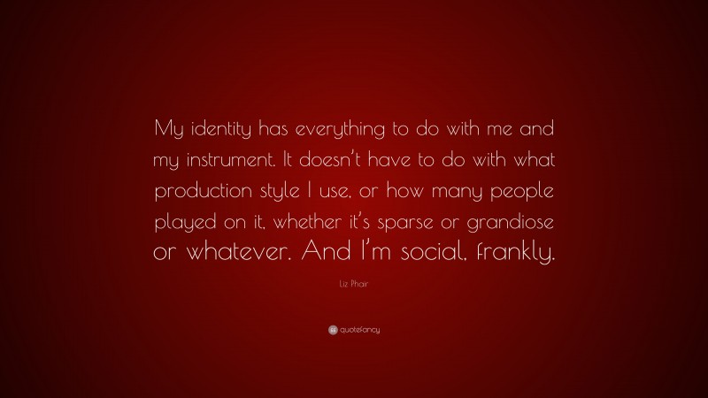 Liz Phair Quote: “My identity has everything to do with me and my instrument. It doesn’t have to do with what production style I use, or how many people played on it, whether it’s sparse or grandiose or whatever. And I’m social, frankly.”