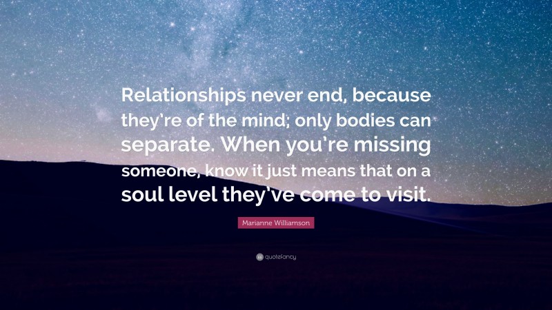 Marianne Williamson Quote: “Relationships never end, because they’re of the mind; only bodies can separate. When you’re missing someone, know it just means that on a soul level they’ve come to visit.”