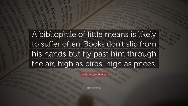 William Lyon Phelps Quote: “A bibliophile of little means is likely to suffer often. Books don’t slip from his hands but fly past him through the air, high as birds, high as prices.”