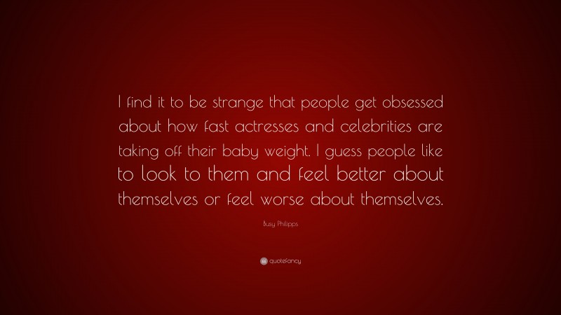 Busy Philipps Quote: “I find it to be strange that people get obsessed about how fast actresses and celebrities are taking off their baby weight. I guess people like to look to them and feel better about themselves or feel worse about themselves.”
