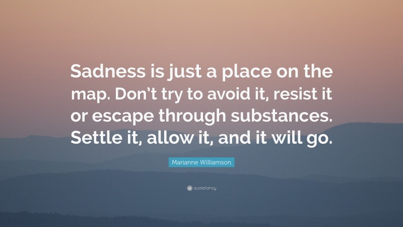 Marianne Williamson Quote: “Sadness is just a place on the map. Don’t try to avoid it, resist it or escape through substances. Settle it, allow it, and it will go.”