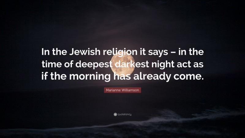 Marianne Williamson Quote: “In the Jewish religion it says – in the time of deepest darkest night act as if the morning has already come.”