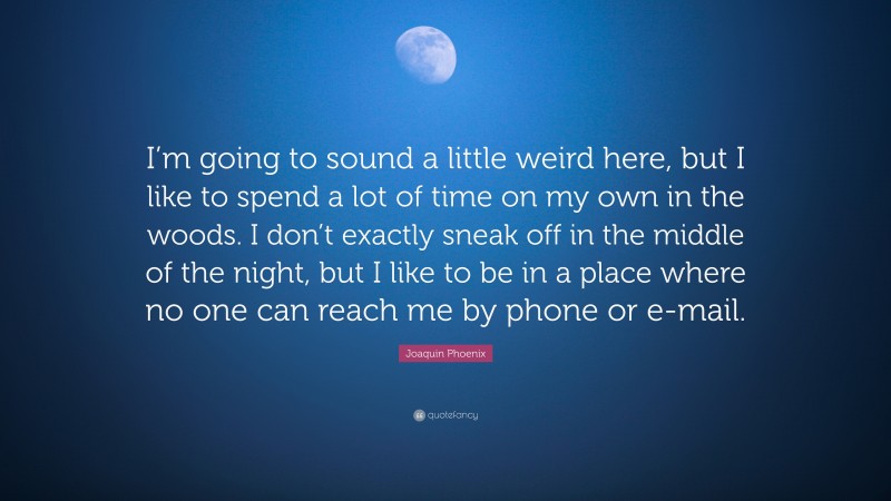 Joaquin Phoenix Quote: “I’m going to sound a little weird here, but I like to spend a lot of time on my own in the woods. I don’t exactly sneak off in the middle of the night, but I like to be in a place where no one can reach me by phone or e-mail.”