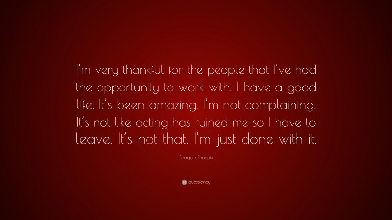 Joaquin Phoenix Quote: “I’m very thankful for the people that I’ve had the opportunity to work with. I have a good life. It’s been amazing. I’m not complaining. It’s not like acting has ruined me so I have to leave. It’s not that. I’m just done with it.”
