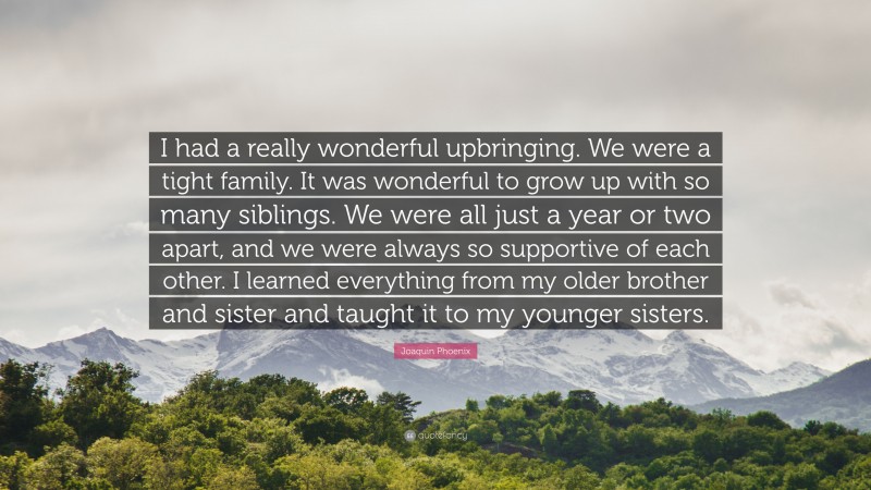 Joaquin Phoenix Quote: “I had a really wonderful upbringing. We were a tight family. It was wonderful to grow up with so many siblings. We were all just a year or two apart, and we were always so supportive of each other. I learned everything from my older brother and sister and taught it to my younger sisters.”