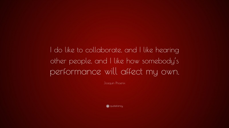 Joaquin Phoenix Quote: “I do like to collaborate, and I like hearing other people, and I like how somebody’s performance will affect my own.”