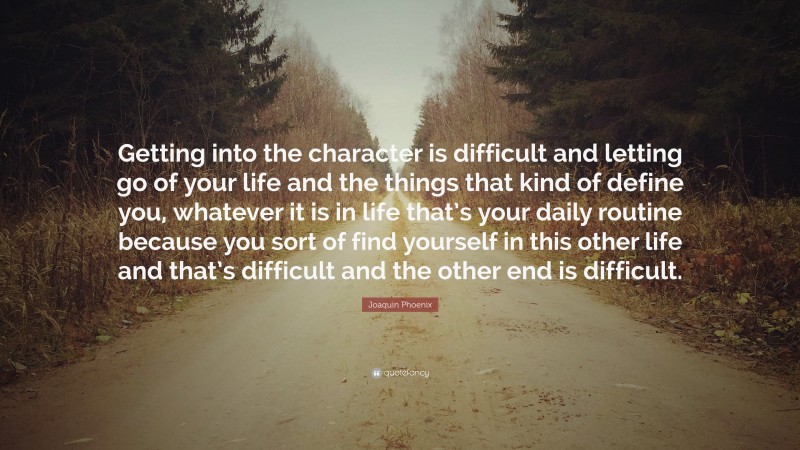 Joaquin Phoenix Quote: “Getting into the character is difficult and letting go of your life and the things that kind of define you, whatever it is in life that’s your daily routine because you sort of find yourself in this other life and that’s difficult and the other end is difficult.”