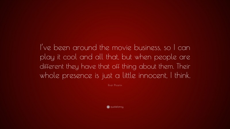 River Phoenix Quote: “I’ve been around the movie business, so I can play it cool and all that, but when people are different they have that off thing about them. Their whole presence is just a little innocent, I think.”