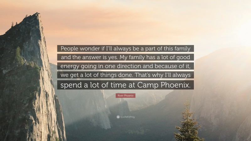 River Phoenix Quote: “People wonder if I’ll always be a part of this family and the answer is yes. My family has a lot of good energy going in one direction and because of it, we get a lot of things done. That’s why I’ll always spend a lot of time at Camp Phoenix.”