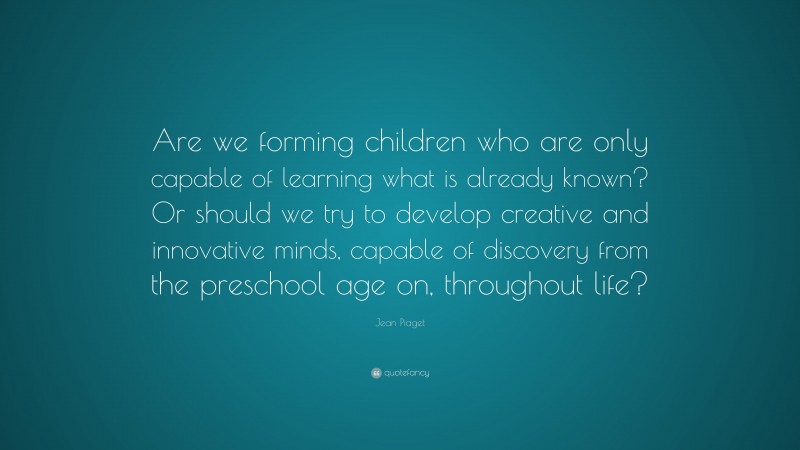 Jean Piaget Quote: “Are we forming children who are only capable of learning what is already known? Or should we try to develop creative and innovative minds, capable of discovery from the preschool age on, throughout life?”