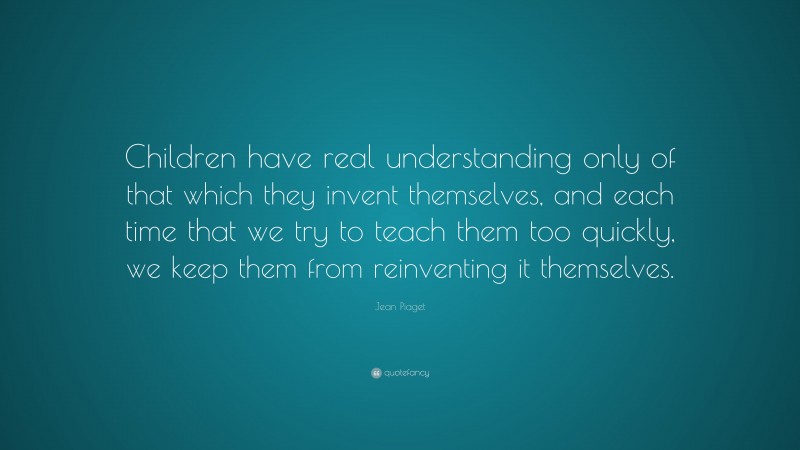 Jean Piaget Quote: “Children have real understanding only of that which they invent themselves, and each time that we try to teach them too quickly, we keep them from reinventing it themselves.”