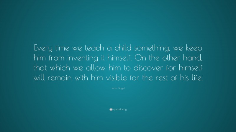 Jean Piaget Quote: “Every time we teach a child something, we keep him from inventing it himself. On the other hand, that which we allow him to discover for himself will remain with him visible for the rest of his life.”