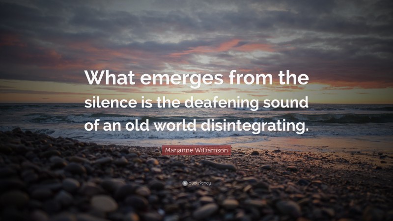 Marianne Williamson Quote: “What emerges from the silence is the deafening sound of an old world disintegrating.”