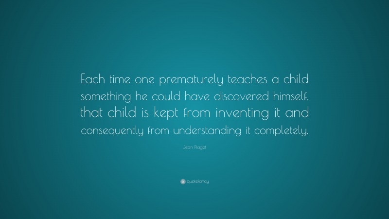 Jean Piaget Quote: “Each time one prematurely teaches a child something he could have discovered himself, that child is kept from inventing it and consequently from understanding it completely.”