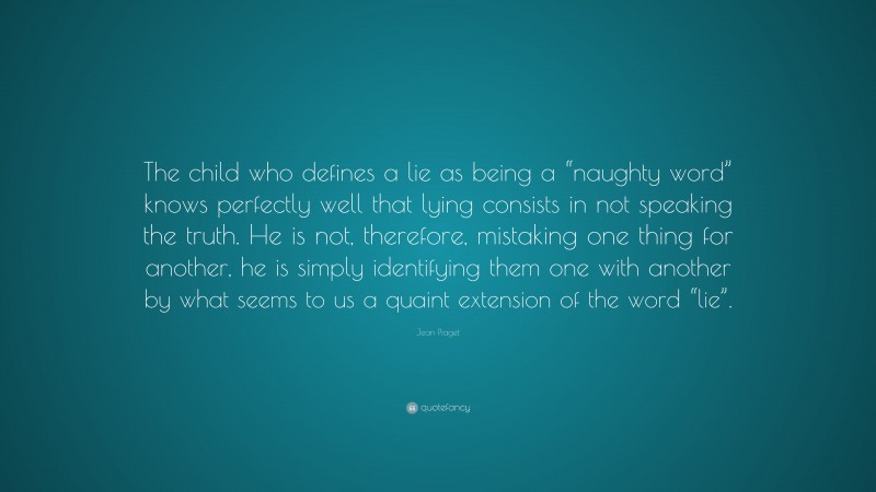 Jean Piaget Quote: “The child who defines a lie as being a “naughty word” knows perfectly well that lying consists in not speaking the truth. He is not, therefore, mistaking one thing for another, he is simply identifying them one with another by what seems to us a quaint extension of the word “lie”.”