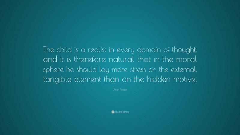 Jean Piaget Quote: “The child is a realist in every domain of thought, and it is therefore natural that in the moral sphere he should lay more stress on the external, tangible element than on the hidden motive.”