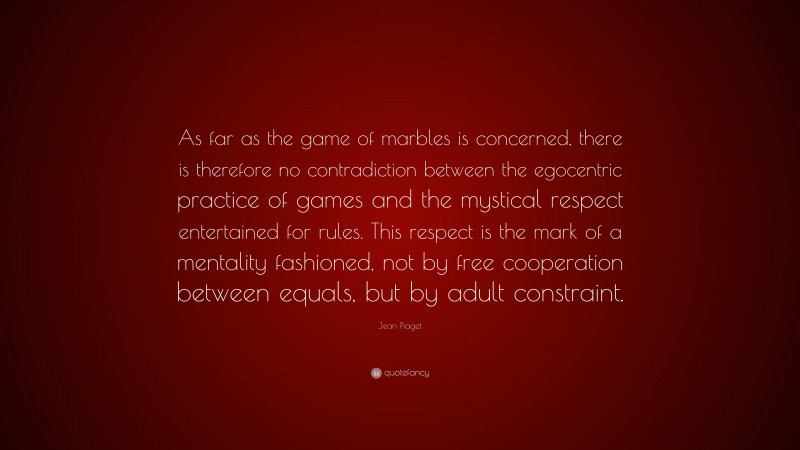 Jean Piaget Quote: “As far as the game of marbles is concerned, there is therefore no contradiction between the egocentric practice of games and the mystical respect entertained for rules. This respect is the mark of a mentality fashioned, not by free cooperation between equals, but by adult constraint.”