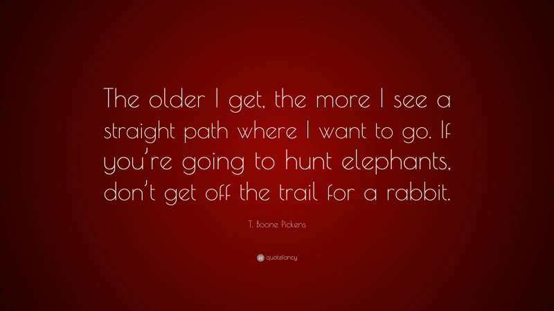 T. Boone Pickens Quote: “The older I get, the more I see a straight path where I want to go. If you’re going to hunt elephants, don’t get off the trail for a rabbit.”