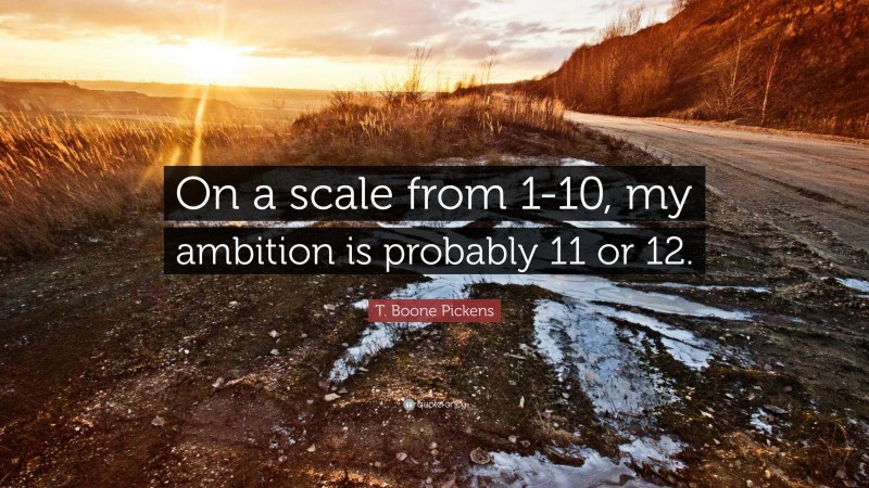 T. Boone Pickens Quote: “On a scale from 1-10, my ambition is probably 11 or 12.”