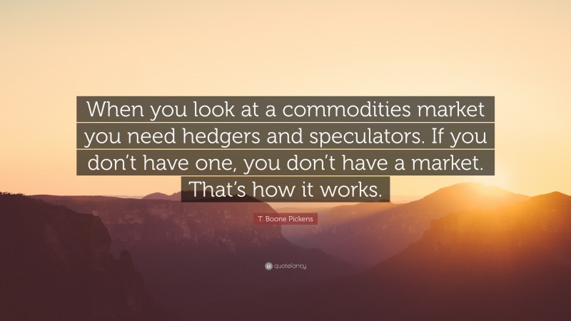 T. Boone Pickens Quote: “When you look at a commodities market you need hedgers and speculators. If you don’t have one, you don’t have a market. That’s how it works.”