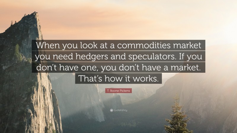 T. Boone Pickens Quote: “When you look at a commodities market you need hedgers and speculators. If you don’t have one, you don’t have a market. That’s how it works.”