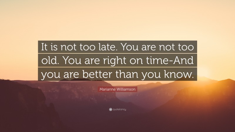Marianne Williamson Quote: “It is not too late. You are not too old. You are right on time-And you are better than you know.”