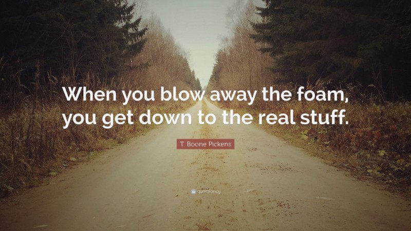 T. Boone Pickens Quote: “When you blow away the foam, you get down to the real stuff.”