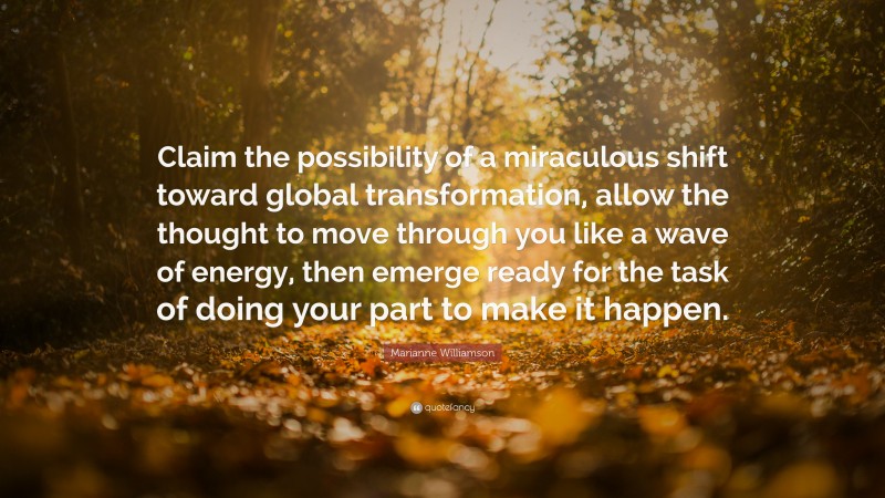 Marianne Williamson Quote: “Claim the possibility of a miraculous shift toward global transformation, allow the thought to move through you like a wave of energy, then emerge ready for the task of doing your part to make it happen.”