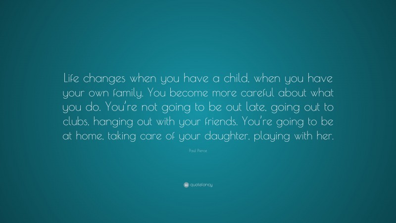 Paul Pierce Quote: “Life changes when you have a child, when you have your own family. You become more careful about what you do. You’re not going to be out late, going out to clubs, hanging out with your friends. You’re going to be at home, taking care of your daughter, playing with her.”