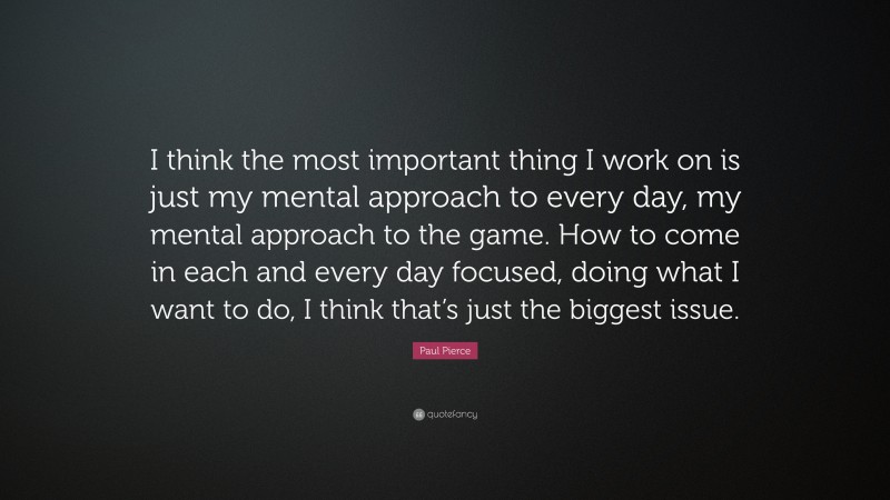 Paul Pierce Quote: “I think the most important thing I work on is just my mental approach to every day, my mental approach to the game. How to come in each and every day focused, doing what I want to do, I think that’s just the biggest issue.”