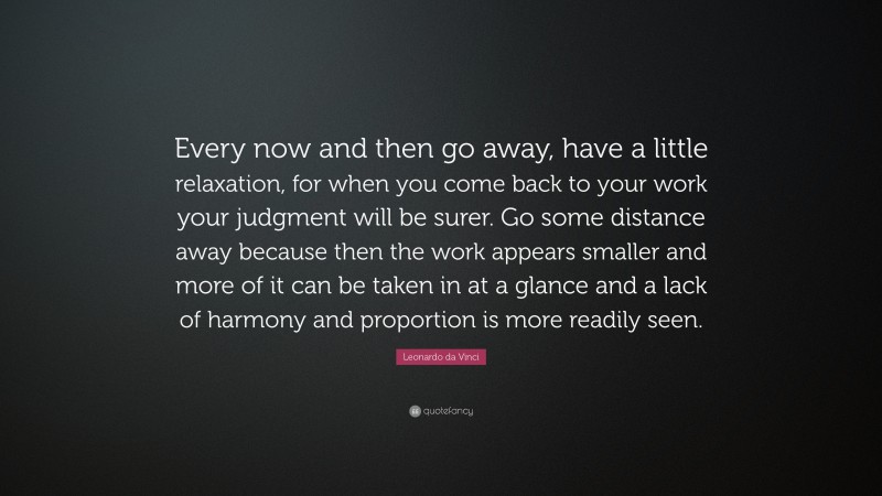Leonardo da Vinci Quote: “Every now and then go away, have a little relaxation, for when you come back to your work your judgment will be surer. Go some distance away because then the work appears smaller and more of it can be taken in at a glance and a lack of harmony and proportion is more readily seen.”