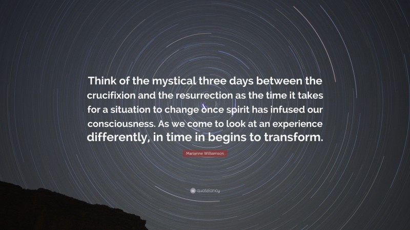 Marianne Williamson Quote: “Think of the mystical three days between the crucifixion and the resurrection as the time it takes for a situation to change once spirit has infused our consciousness. As we come to look at an experience differently, in time in begins to transform.”