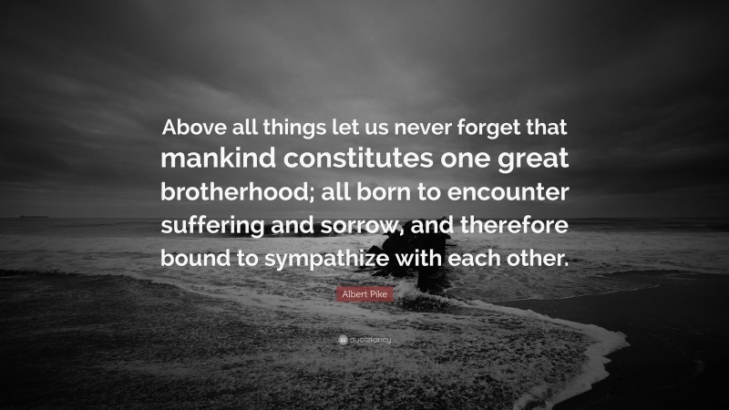 Albert Pike Quote: “Above all things let us never forget that mankind constitutes one great brotherhood; all born to encounter suffering and sorrow, and therefore bound to sympathize with each other.”